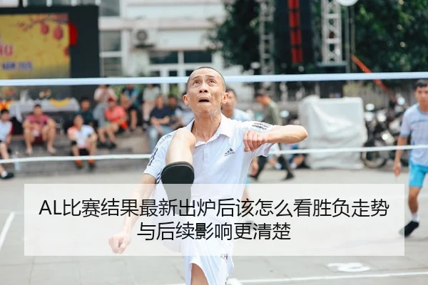 AL比赛结果最新出炉后该怎么看胜负走势与后续影响更清楚